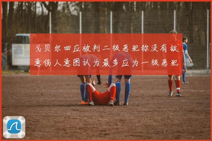 戈贝尔回应被判二级恶犯称没有故意伤人意图认为最多应为一级恶犯
