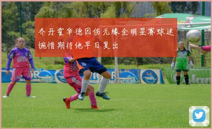 乔丹霍华德因伤无缘全明星赛球迷惋惜期待他早日复出
