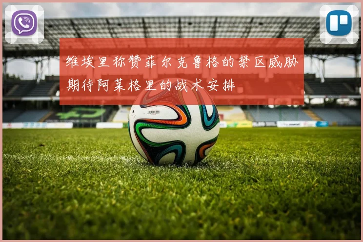 维埃里称赞菲尔克鲁格的禁区威胁期待阿莱格里的战术安排