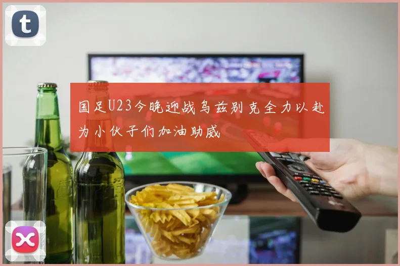 国足U23今晚迎战乌兹别克全力以赴为小伙子们加油助威