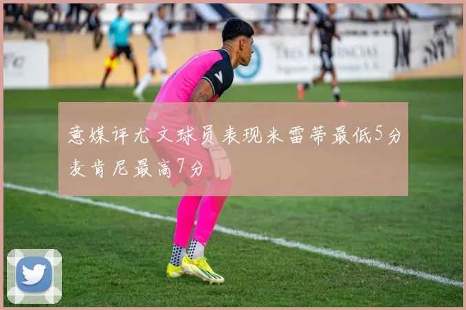 意媒评尤文球员表现米雷蒂最低5分麦肯尼最高7分