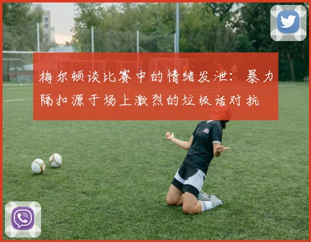 梅尔顿谈比赛中的情绪发泄：暴力隔扣源于场上激烈的垃圾话对抗