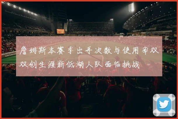 詹姆斯本赛季出手次数与使用率双双创生涯新低湖人队面临挑战