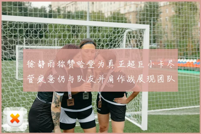徐静雨称赞哈登为真正超巨小卡尽管疲惫仍与队友并肩作战展现团队精神