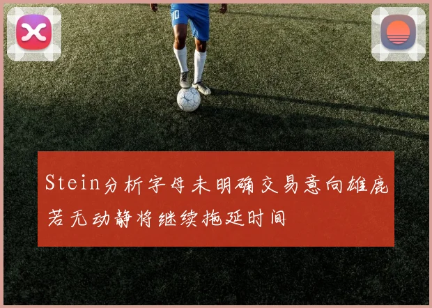 Stein分析字母未明确交易意向雄鹿若无动静将继续拖延时间
