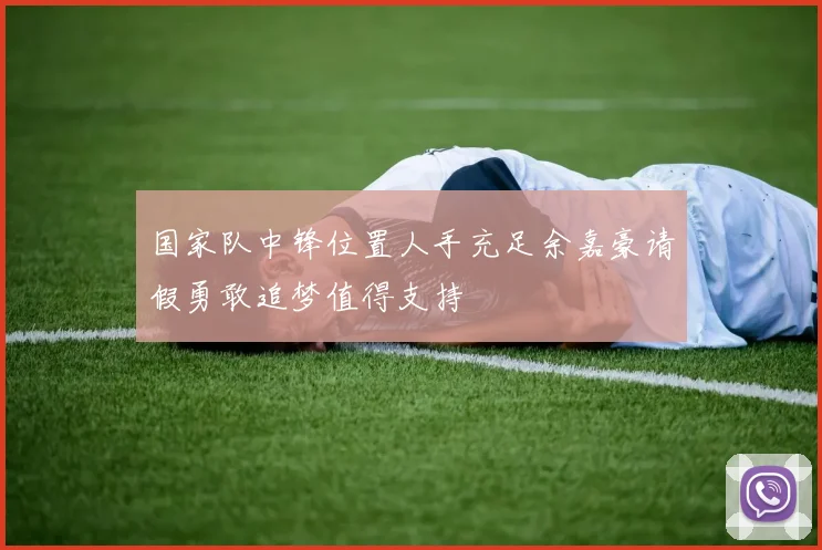 国家队中锋位置人手充足余嘉豪请假勇敢追梦值得支持