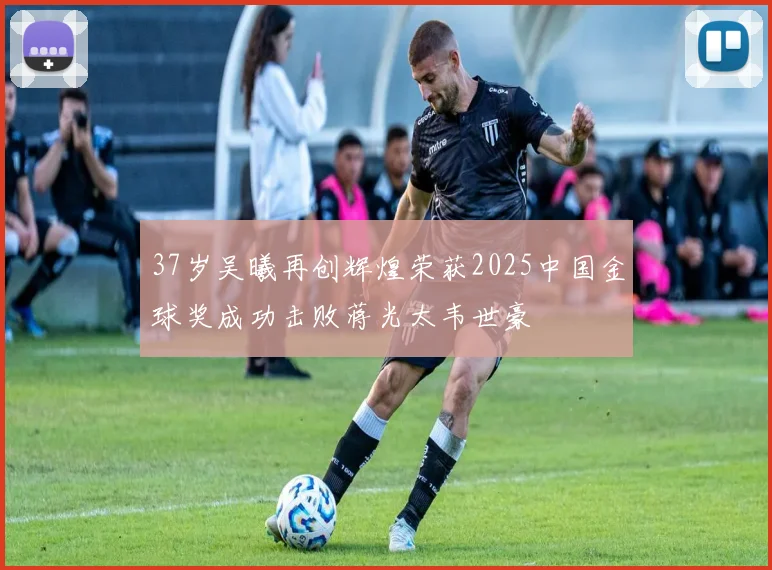37岁吴曦再创辉煌荣获2025中国金球奖成功击败蒋光太韦世豪