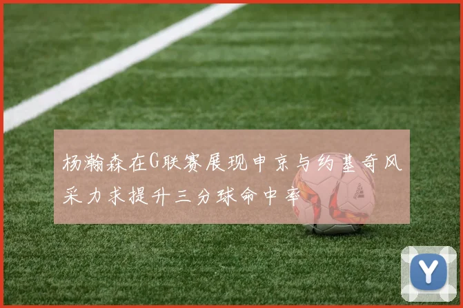 杨瀚森在G联赛展现申京与约基奇风采力求提升三分球命中率
