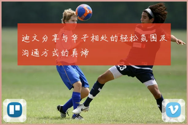 迪文分享与华子相处的轻松氛围及沟通方式的真谛