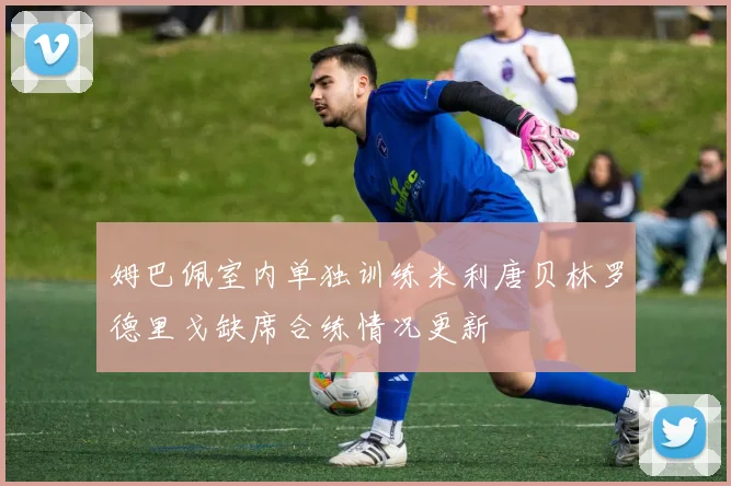 姆巴佩室内单独训练米利唐贝林罗德里戈缺席合练情况更新
