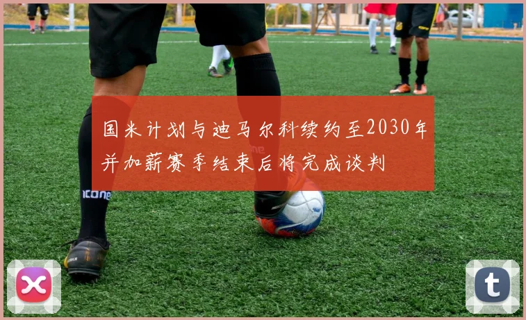 国米计划与迪马尔科续约至2030年并加薪赛季结束后将完成谈判