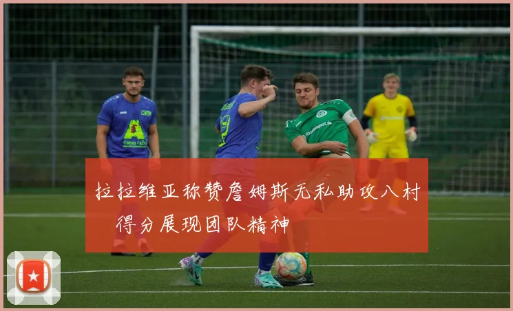拉拉维亚称赞詹姆斯无私助攻八村塁得分展现团队精神