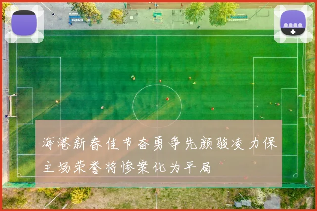 海港新春佳节奋勇争先颜骏凌力保主场荣誉将惨案化为平局
