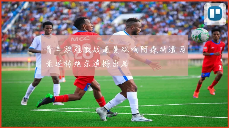 青年欧冠激战道曼双响阿森纳遭马竞逆转绝杀遗憾出局