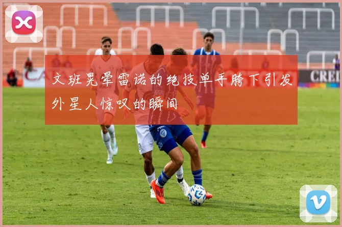 文班晃晕雷诺的绝技单手胯下引发外星人惊叹的瞬间