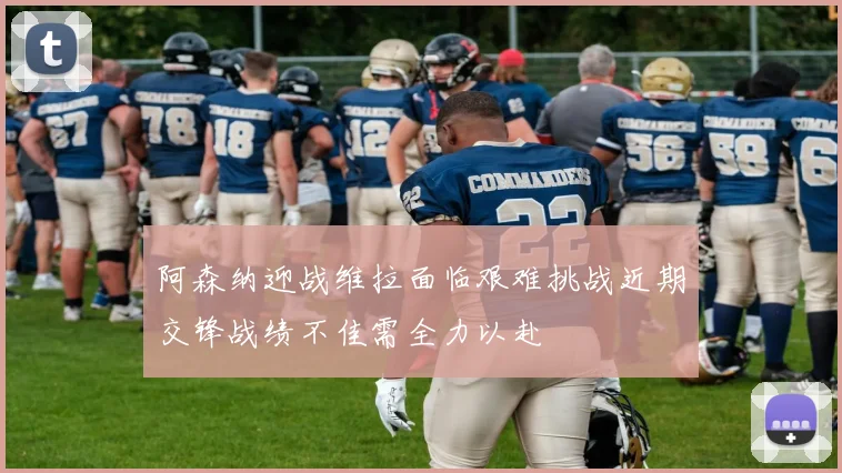阿森纳迎战维拉面临艰难挑战近期交锋战绩不佳需全力以赴