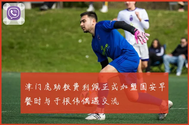 津门虎助教费利佩正式加盟国安早餐时与于根伟偶遇交流