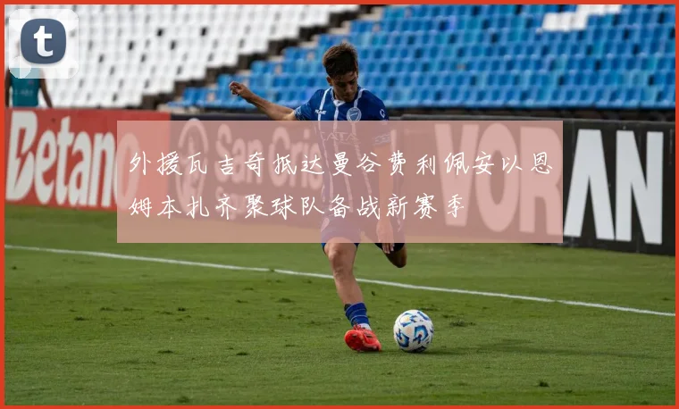 外援瓦吉奇抵达曼谷费利佩安以恩姆本扎齐聚球队备战新赛季