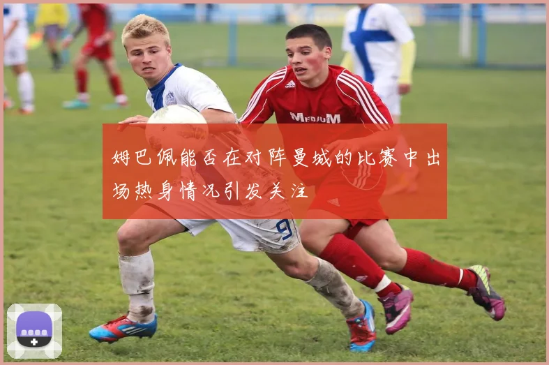 姆巴佩能否在对阵曼城的比赛中出场热身情况引发关注