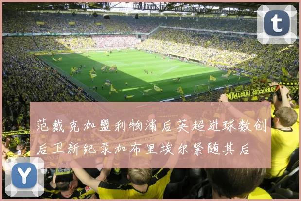 范戴克加盟利物浦后英超进球数创后卫新纪录加布里埃尔紧随其后