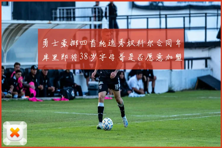 勇士豪掷四首轮选秀权科尔合同年库里即将38岁字母哥是否愿意加盟勇士