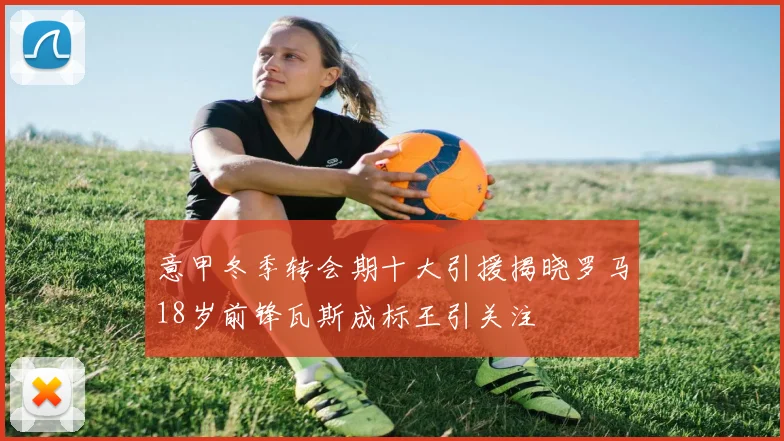 意甲冬季转会期十大引援揭晓罗马18岁前锋瓦斯成标王引关注