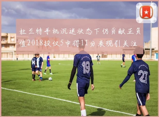 杜兰特手机沉迷状态下仍贡献正负值2018投仅5中得11分表现引关注