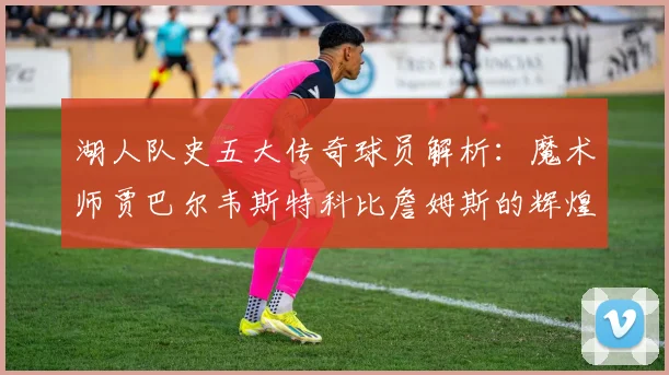 湖人队史五大传奇球员解析：魔术师贾巴尔韦斯特科比詹姆斯的辉煌岁月
