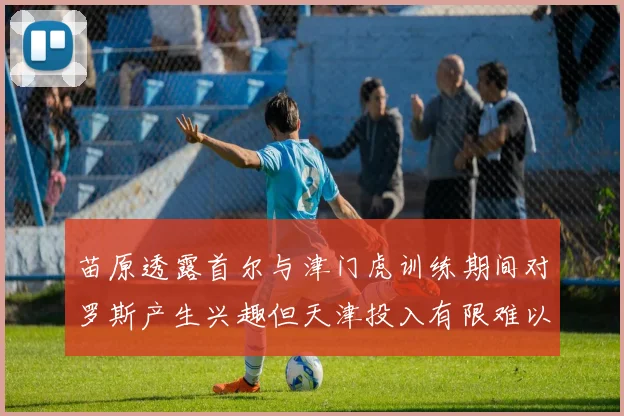 苗原透露首尔与津门虎训练期间对罗斯产生兴趣但天津投入有限难以引进