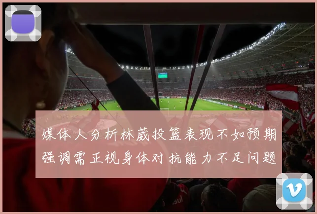 媒体人分析林葳投篮表现不如预期强调需正视身体对抗能力不足问题