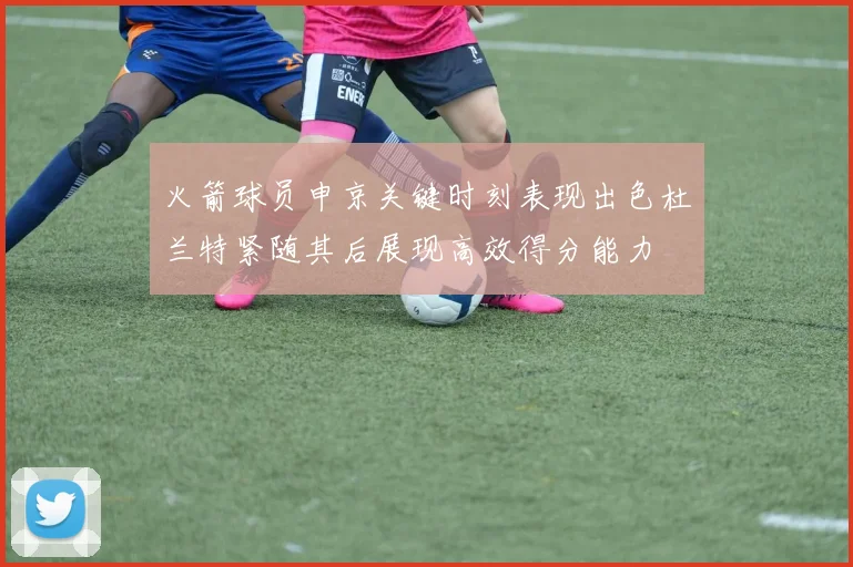 火箭球员申京关键时刻表现出色杜兰特紧随其后展现高效得分能力