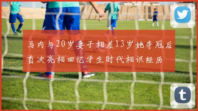 马内与20岁妻子相差13岁她夺冠后首次亮相回忆学生时代相识经历