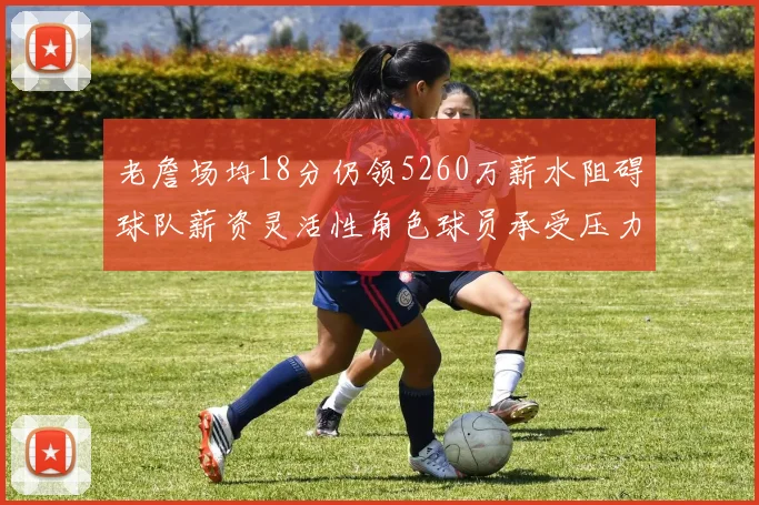 老詹场均18分仍领5260万薪水阻碍球队薪资灵活性角色球员承受压力