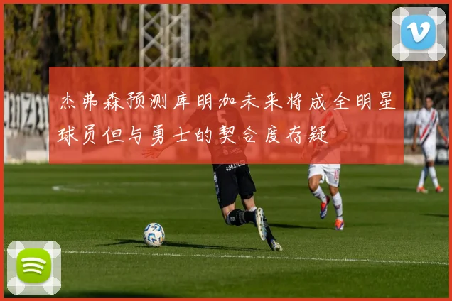 杰弗森预测库明加未来将成全明星球员但与勇士的契合度存疑